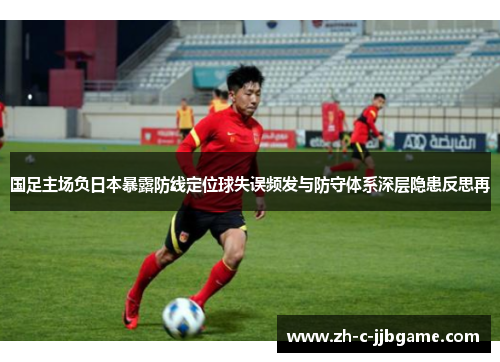 国足主场负日本暴露防线定位球失误频发与防守体系深层隐患反思再