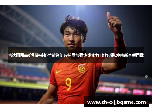 吉达国民高价引进英格兰前锋伊万托尼加强锋线实力 助力球队冲击新赛季目标