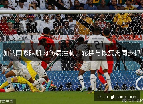 加纳国家队肌肉伤病控制,轮换与恢复需同步抓 加纳国家队肌肉伤病控制,轮换与恢复需同步抓